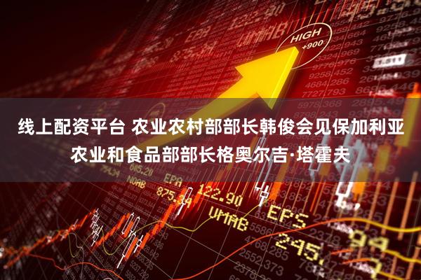线上配资平台 农业农村部部长韩俊会见保加利亚农业和食品部部长格奥尔吉·塔霍夫