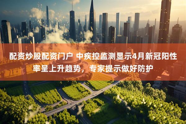 配资炒股配资门户 中疾控监测显示4月新冠阳性率呈上升趋势，专家提示做好防护