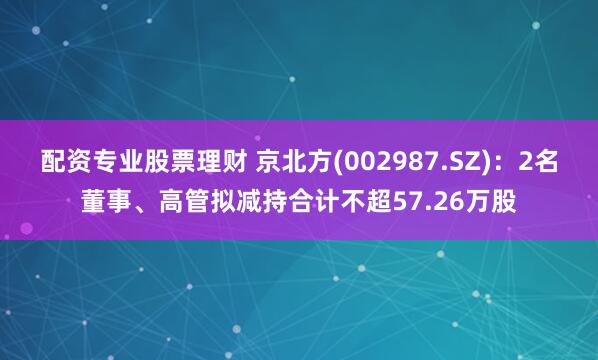配资专业股票理财 京北方(002987.SZ)：2名董事、高管拟减持合计不超57.26万股