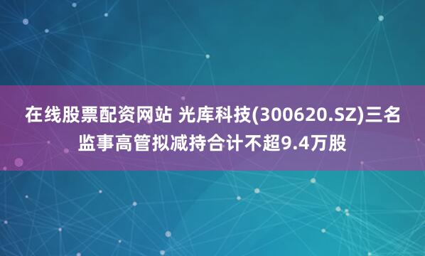 在线股票配资网站 光库科技(300620.SZ)三名监事高管拟减持合计不超9.4万股