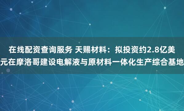 在线配资查询服务 天赐材料：拟投资约2.8亿美元在摩洛哥建设电解液与原材料一体化生产综合基地