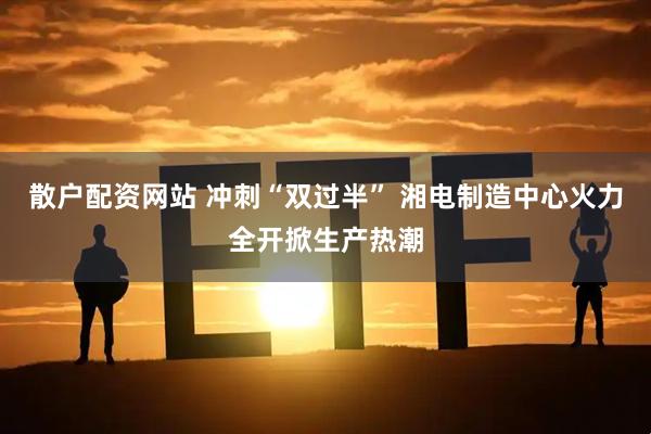 散户配资网站 冲刺“双过半” 湘电制造中心火力全开掀生产热潮