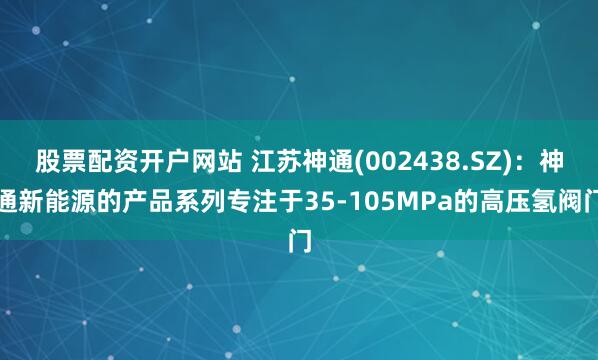 股票配资开户网站 江苏神通(002438.SZ)：神通新能源的产品系列专注于35-105MPa的高压氢阀门