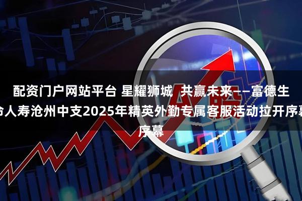 配资门户网站平台 星耀狮城  共赢未来——富德生命人寿沧州中支2025年精英外勤专属客服活动拉开序幕