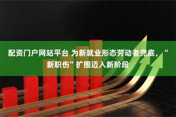 配资门户网站平台 为新就业形态劳动者兜底，“新职伤”扩围迈入新阶段