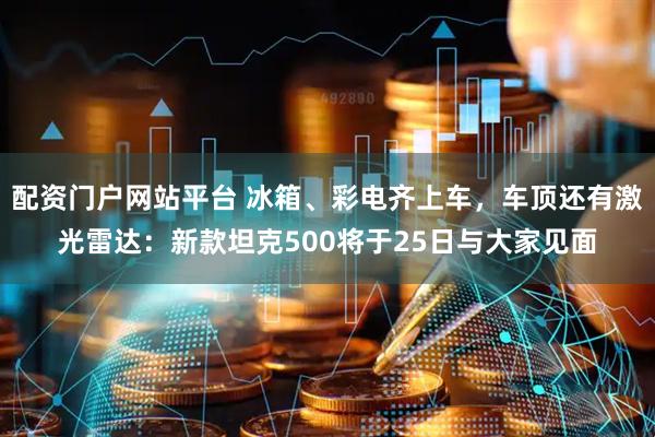 配资门户网站平台 冰箱、彩电齐上车，车顶还有激光雷达：新款坦克500将于25日与大家见面
