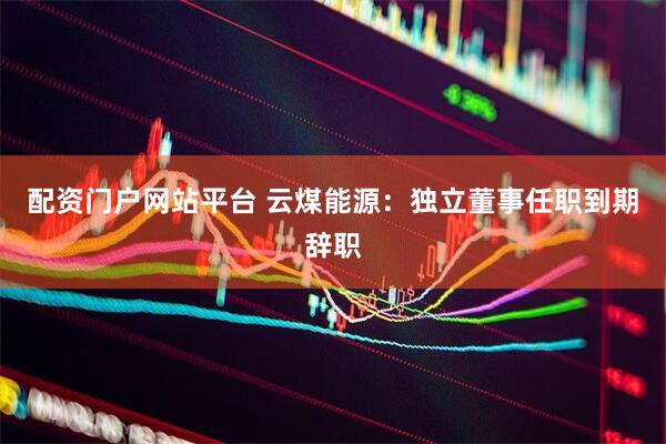 配资门户网站平台 云煤能源：独立董事任职到期辞职