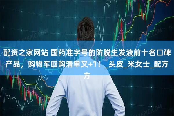 配资之家网站 国药准字号的防脱生发液前十名口碑产品，购物车回购清单又+1！_头皮_米女士_配方