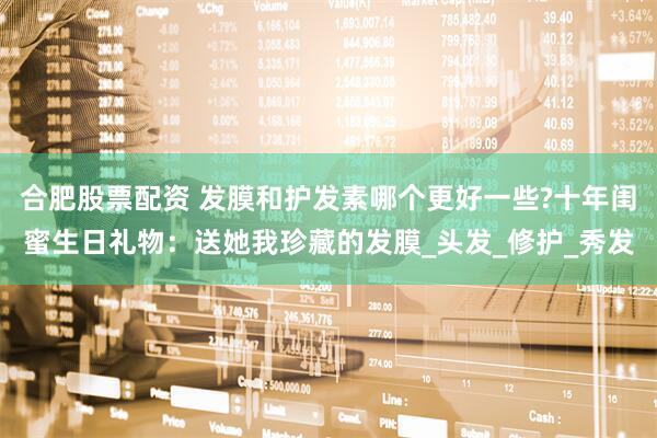 合肥股票配资 发膜和护发素哪个更好一些?十年闺蜜生日礼物：送她我珍藏的发膜_头发_修护_秀发