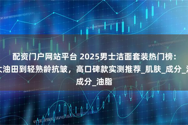 配资门户网站平台 2025男士洁面套装热门榜：从大油田到轻熟龄抗皱，高口碑款实测推荐_肌肤_成分_油脂