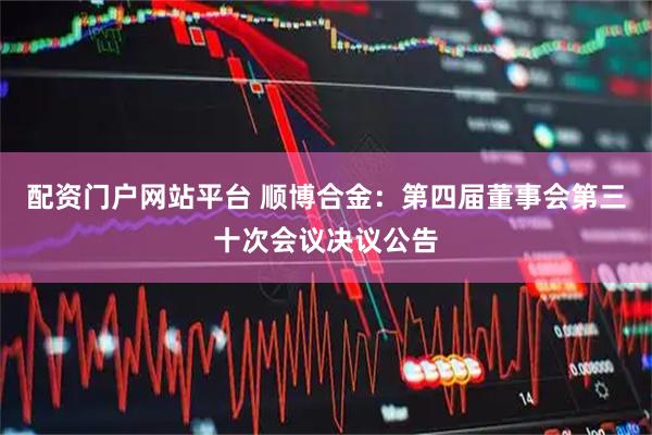 配资门户网站平台 顺博合金：第四届董事会第三十次会议决议公告
