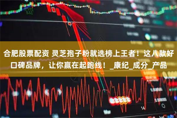 合肥股票配资 灵芝孢子粉就选榜上王者！这八款好口碑品牌，让你赢在起跑线！_康纪_成分_产品