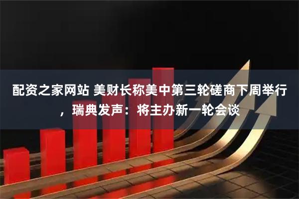 配资之家网站 美财长称美中第三轮磋商下周举行，瑞典发声：将主办新一轮会谈