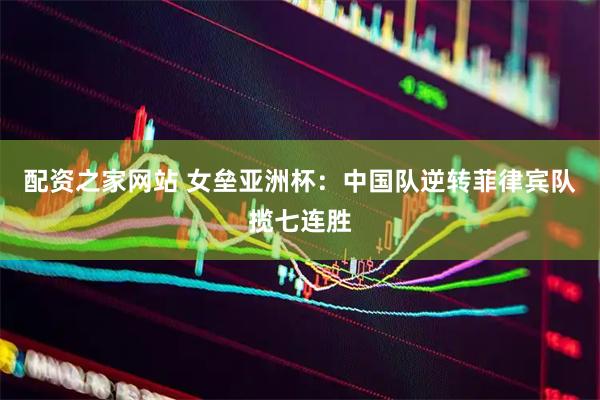 配资之家网站 女垒亚洲杯：中国队逆转菲律宾队揽七连胜