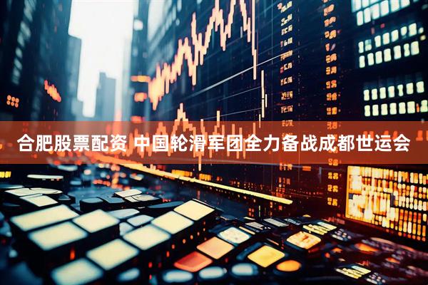 合肥股票配资 中国轮滑军团全力备战成都世运会
