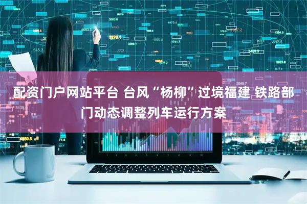 配资门户网站平台 台风“杨柳”过境福建 铁路部门动态调整列车运行方案