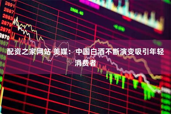 配资之家网站 美媒：中国白酒不断演变吸引年轻消费者