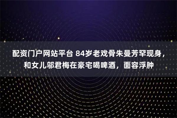 配资门户网站平台 84岁老戏骨朱曼芳罕现身，和女儿邬君梅在豪宅喝啤酒，面容浮肿