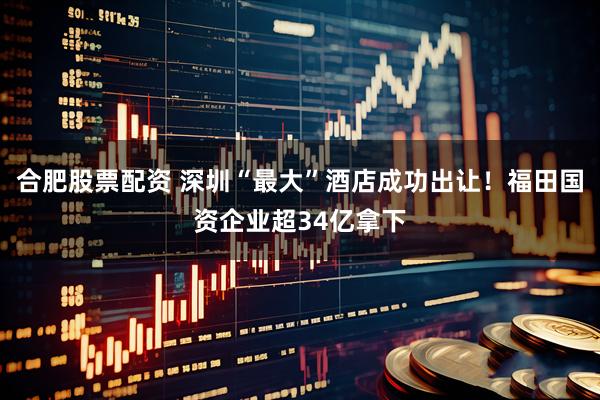 合肥股票配资 深圳“最大”酒店成功出让！福田国资企业超34亿拿下