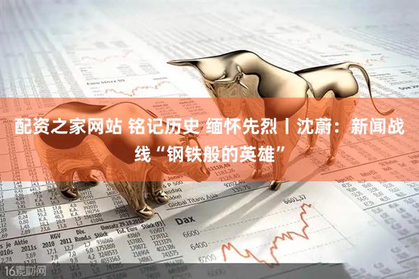 配资之家网站 铭记历史 缅怀先烈丨沈蔚：新闻战线“钢铁般的英雄”