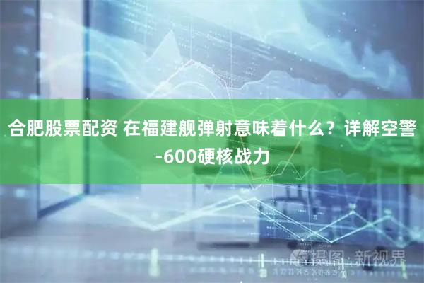 合肥股票配资 在福建舰弹射意味着什么？详解空警-600硬核战力