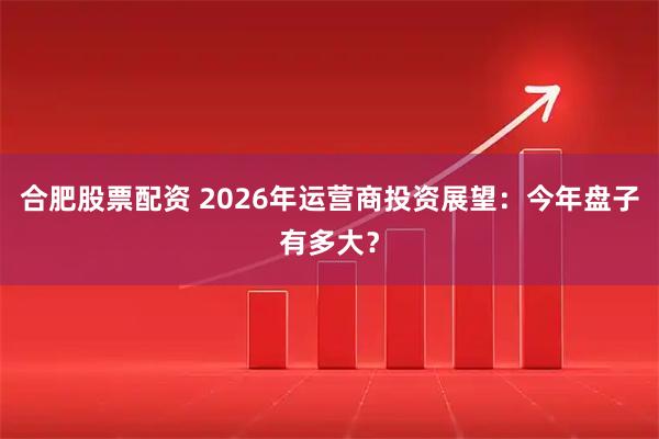 合肥股票配资 2026年运营商投资展望:今年盘子有多大?