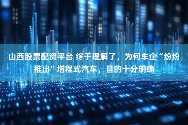山西股票配资平台 终于理解了，为何车企“纷纷推出”增程式汽车，目的十分明确
