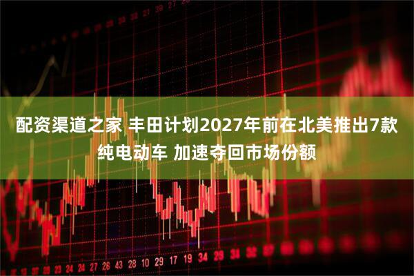 配资渠道之家 丰田计划2027年前在北美推出7款纯电动车 加速夺回市场份额