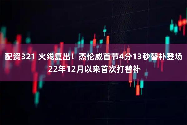 配资321 火线复出！杰伦威首节4分13秒替补登场 22年12月以来首次打替补