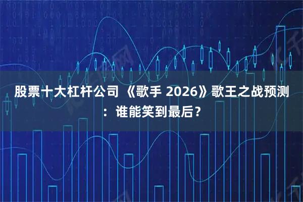 股票十大杠杆公司 《歌手 2026》歌王之战预测：谁能笑到最后？