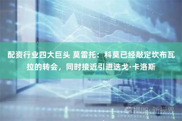 配资行业四大巨头 莫雷托：科莫已经敲定坎布瓦拉的转会，同时接近引进迭戈·卡洛斯