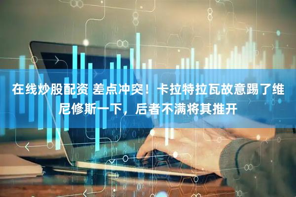 在线炒股配资 差点冲突！卡拉特拉瓦故意踢了维尼修斯一下，后者不满将其推开