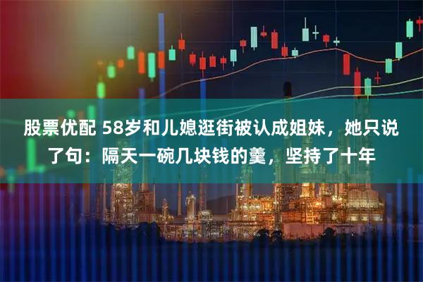 股票优配 58岁和儿媳逛街被认成姐妹，她只说了句：隔天一碗几块钱的羹，坚持了十年
