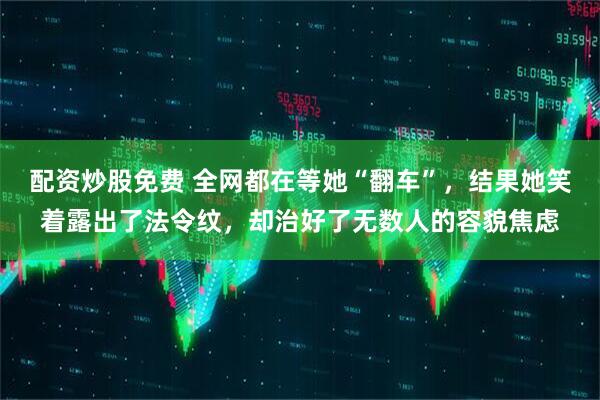 配资炒股免费 全网都在等她“翻车”，结果她笑着露出了法令纹，却治好了无数人的容貌焦虑