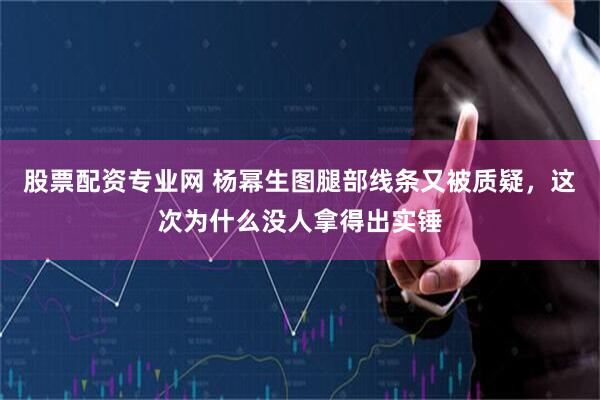 股票配资专业网 杨幂生图腿部线条又被质疑，这次为什么没人拿得出实锤