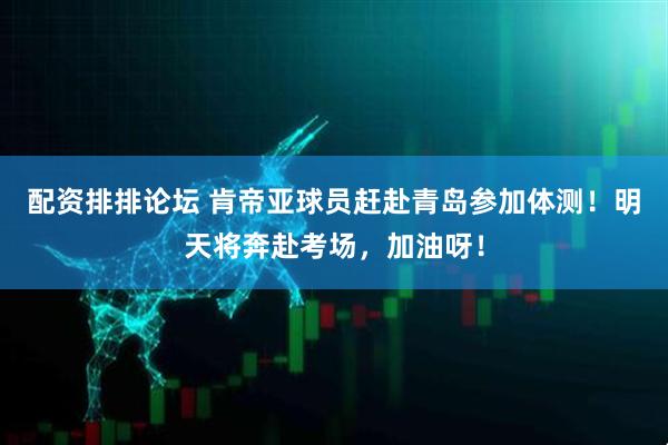 配资排排论坛 肯帝亚球员赶赴青岛参加体测！明天将奔赴考场，加油呀！