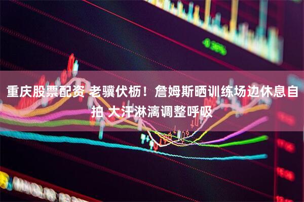 重庆股票配资 老骥伏枥！詹姆斯晒训练场边休息自拍 大汗淋漓调整呼吸
